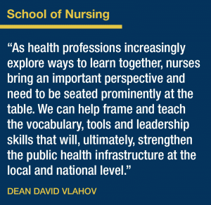 School of Nursing. As health professions increasingly explore ways to learn together, nurses bring an important perspective and need to be seated prominently at the table. We can help frame and teach the vocabulary, tools and leadership skills that will, ultimately, strengthen the public health infrastructure at the local and national level. Dean David Vlahov.